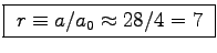 \fbox{ $r \equiv a/a_0 \approx 28/4 = 7$\ }